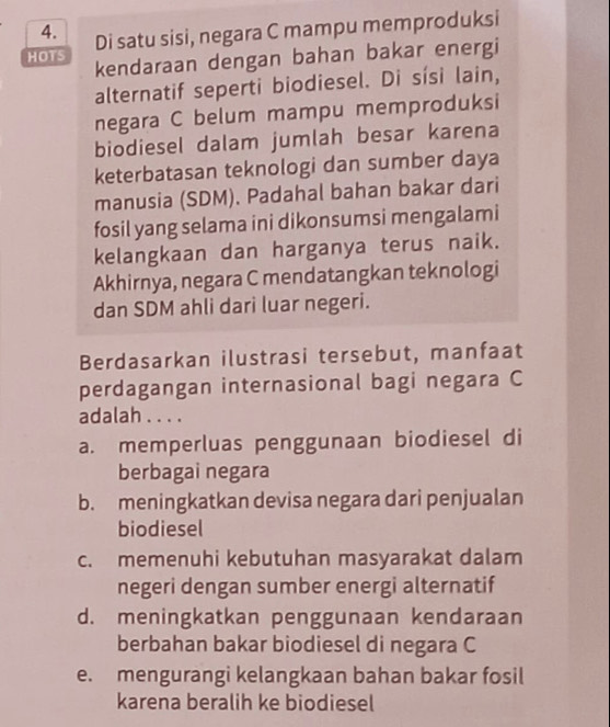 Di satu sisi, negara C mampu memproduksi
HOTS kendaraan dengan bahan bakar energi
alternatif seperti biodiesel. Di sísi lain,
negara C belum mampu memproduksi
biodiesel dalam jumlah besar karena
keterbatasan teknologi dan sumber daya
manusia (SDM). Padahal bahan bakar dari
fosil yang selama ini dikonsumsi mengalami
kelangkaan dan harganya terus naik.
Akhirnya, negara C mendatangkan teknologi
dan SDM ahli dari luar negeri.
Berdasarkan ilustrasi tersebut, manfaat
perdagangan internasional bagi negara C
adalah . . . .
a. memperluas penggunaan biodiesel di
berbagai negara
b. meningkatkan devisa negara dari penjualan
biodiesel
c. memenuhi kebutuhan masyarakat dalam
negeri dengan sumber energi alternatif
d. meningkatkan penggunaan kendaraan
berbahan bakar biodiesel di negara C
e. mengurangi kelangkaan bahan bakar fosil
karena beralih ke biodiesel