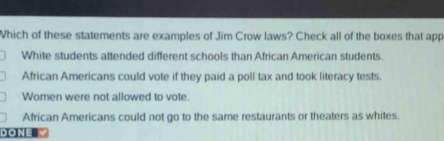 Which of these statements are examples of Jim Crow laws? Check all of the boxes that app
White students attended different schools than African American students.
African Americans could vote if they paid a poll tax and took literacy tests.
Women were not allowed to vote.
African Americans could not go to the same restaurants or theaters as whites.
DONE V