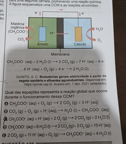 para uma segunda câmara, promovendo uma reação química.
rg A figura esquematiza uma CCM e as reações envolvidas.
do ).
gs,
vo
ão
CH_3COO^-(aq)+2H_2O(l)to 2CO_2(g)+7H^+(aq)+8 e
4H^+(aq)+O_2(g)+4e^-to 2H_2O(l)
QUINTO, A. C. Biobaterias geram eletricidade a partir de
esgoto sanitário e efluentes agroindustriais. Disponível em:
https://jornal.usp.br. Acesso em: 1 dez. 2021 (adaptado).
Qual das equações representa a reação global que ocorre
durante o funcionamento dessa CCM?
A CH_3COO^-(aq)+O_2(g)to 2CO_2(g)+3H^+(aq)
a CO_2(g)+O_2(g)+H^+(aq)to H_2O(l)+CH_3COO^-(aq)
CH_3COO^-(aq)+H^+(aq)+2O_2(g)to 2CO_2(g)+2H_2O(l)
CH_3COO^-(aq)+6H_2O(l)to 2CO_2(g)+2O_2(g)+15H^+(aq)
E 2CO_2(g)+11H^+(aq)+O_2(g)to CH_3COO^-(aq)+4H_2O(l)