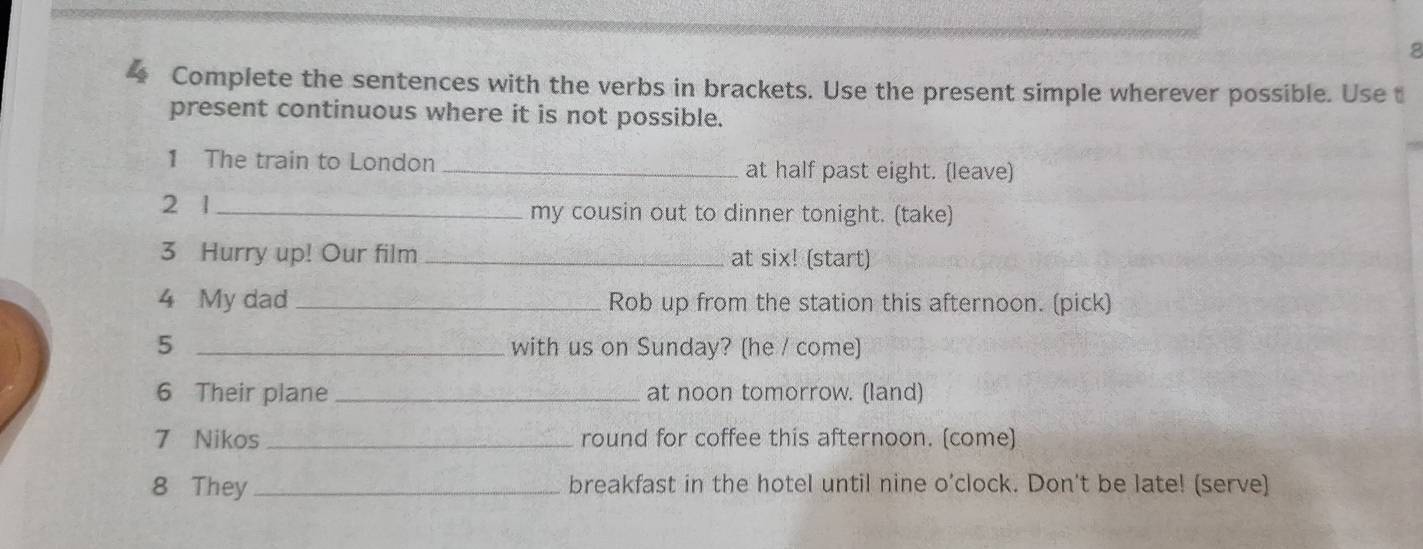 Complete the sentences with the verbs in brackets. Use the present simple wherever possible. Use t 
present continuous where it is not possible. 
1 The train to London _at half past eight. (leave) 
2 1 _my cousin out to dinner tonight. (take) 
3 Hurry up! Our film _at six! (start) 
4 My dad_ Rob up from the station this afternoon. (pick) 
5 _with us on Sunday? (he / come) 
6 Their plane _at noon tomorrow. (land) 
7 Nikos _round for coffee this afternoon. (come) 
8 They _breakfast in the hotel until nine o’clock. Don't be late! (serve)