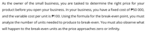 As the owner of the small business, you are tasked to determine the right price for your 
product before you open your business. In your business, you have a fixed cost of P50 000, 
and the variable cost per unit is P100. Using the formula for the break-even point, you must 
analyze the number of units needed to produce to break-even. You must also observe what 
will happen to the break-even units as the price approaches zero or infinity.