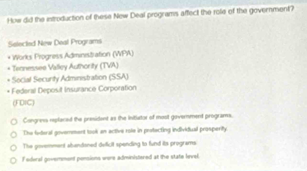 How did the introduction of these New Deal programs affect the role of the government?
Selected New Deal Programs
Works Progress Administration (WPA)
Tecnessee Valley Authority (TVA)
Social Security Administration (SSA)
Federal Deposit Insurance Corporation
(FDIC)
Congress replaced the president as the initiator of most government programs.
The federal government took an active role in protecting individual prosperity.
The government abandaned deficit spending to fund its programs
F ederal govenment pensions were administered at the state level.