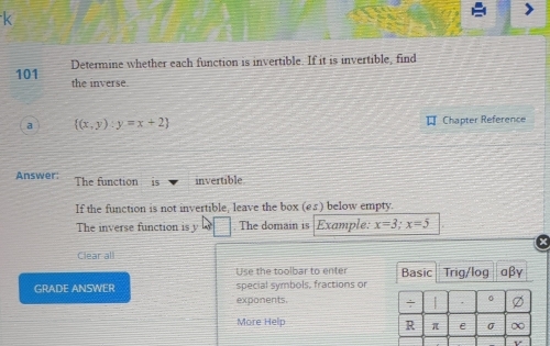 Determine whether each function is invertible. If it is invertible, find
101 the inverse.
a  (x,y):y=x+2 # Chapter Reference
Answer: The function is invertible
If the function is not invertible, leave the box (e£) below empty.
The inverse function is y □. The domain is Example: x=3; x=5
Clear all
Use the toolbar to enter Basic Trig/log
GRADE ANSWER special symbols, fractions or αβγ
exponents. | . 。
÷
More Help
R π e σ ∞