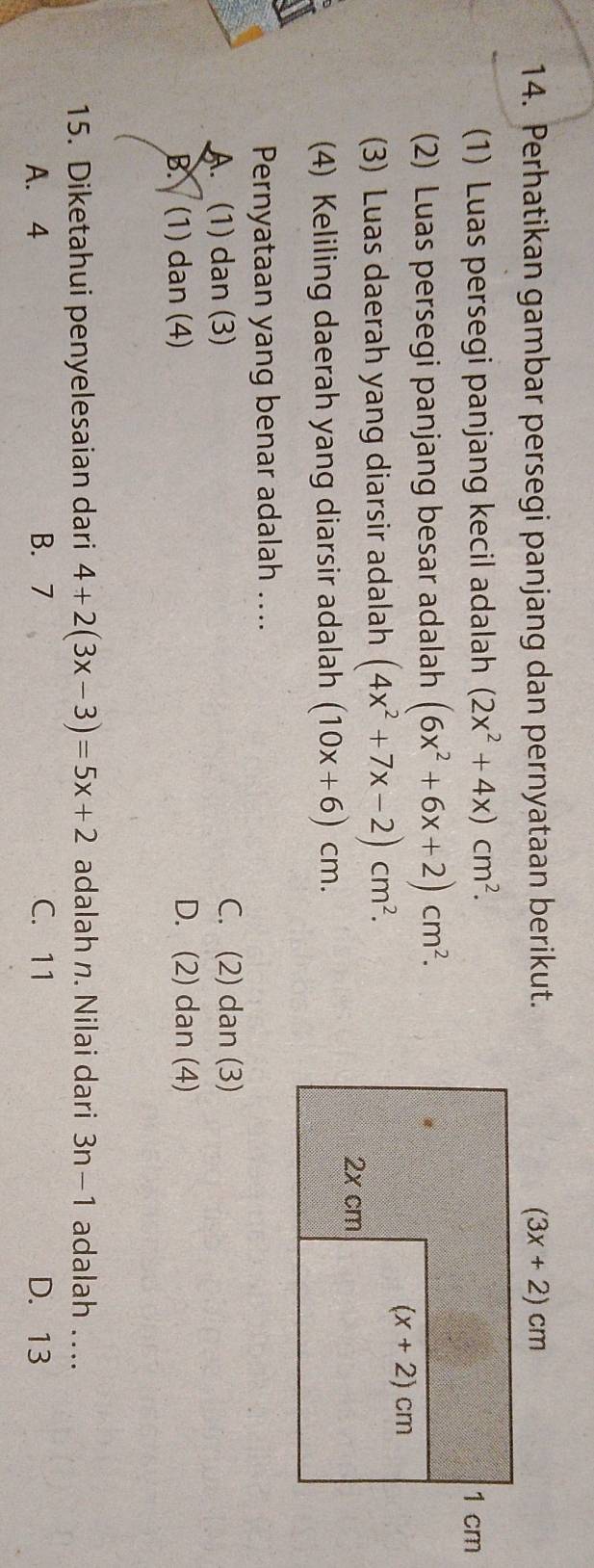 Perhatikan gambar persegi panjang dan pernyataan berikut.
(1) Luas persegi panjang kecil adalah (2x^2+4x)cm^2.
(2) Luas persegi panjang besar adalah (6x^2+6x+2)cm^2.
(3) Luas daerah yang diarsir adalah (4x^2+7x-2)cm^2.
(4) Keliling daerah yang diarsir adalah (10x+6)cm.
Pernyataan yang benar adalah …...
A. (1) dan (3) C. (2) dan (3)
B. (1) dan (4) D. (2) dan (4)
15. Diketahui penyelesaian dari 4+2(3x-3)=5x+2 adalah n. Nilai dari 3n-1 adalah …..
A. 4 B. 7 C. 11 D. 13