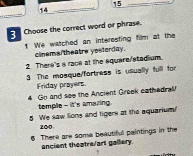 14
_
_
3 Choose the correct word or phrase.
1 We watched an interesting film at the
cinema/theatre yesterday.
2 There's a race at the square/stadium.
3 The mosque/fortress is usually full for
Friday prayers.
4 Go and see the Ancient Greek cathedral/
temple - it's amazing.
5 We saw lions and tigers at the aquarium
zoo.
6 There are some beautiful paintings in the
ancient theatre/art gallery.