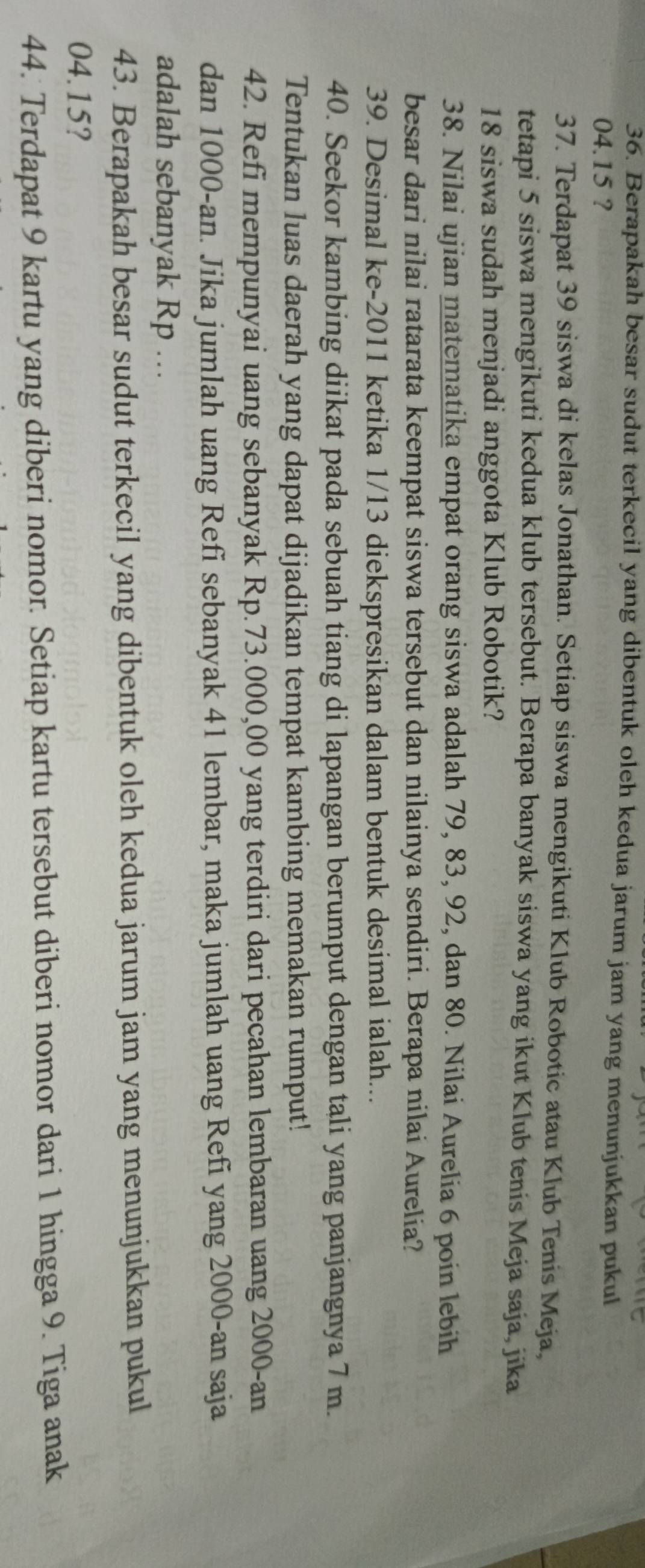 Berapakah besar sudut terkecil yang dibentuk oleh kedua jarum jam yang menunjukkan pukul
04.15 ? 
37. Terdapat 39 siswa di kelas Jonathan. Setiap siswa mengikuti Klub Robotic atau Klub Tenis Meja, 
tetapi 5 siswa mengikuti kedua klub tersebut. Berapa banyak siswa yang ikut Klub tenis Meja saja, jika
18 siswa sudah menjadi anggota Klub Robotik? 
38. Nilai ujian matematika empat orang siswa adalah 79, 83, 92, dan 80. Nilai Aurelia 6 poin lebih 
besar dari nilai ratarata keempat siswa tersebut dan nilainya sendiri. Berapa nilai Aurelia? 
39. Desimal ke- 2011 ketika 1/13 diekspresikan dalam bentuk desimal ialah... 
40. Seekor kambing diikat pada sebuah tiang di lapangan berumput dengan tali yang panjangnya 7 m. 
Tentukan luas daerah yang dapat dijadikan tempat kambing memakan rumput! 
42. Refi mempunyai uang sebanyak Rp.73.000,00 yang terdiri dari pecahan lembaran uang 2000 -an 
dan 1000 -an. Jika jumlah uang Refī sebanyak 41 lembar, maka jumlah uang Refi yang 2000 -an saja 
adalah sebanyak Rp.. 
43. Berapakah besar sudut terkecil yang dibentuk oleh kedua jarum jam yang menunjukkan pukul
04.15? 
44. Terdapat 9 kartu yang diberi nomor. Setiap kartu tersebut diberi nomor dari 1 hingga 9. Tiga anak