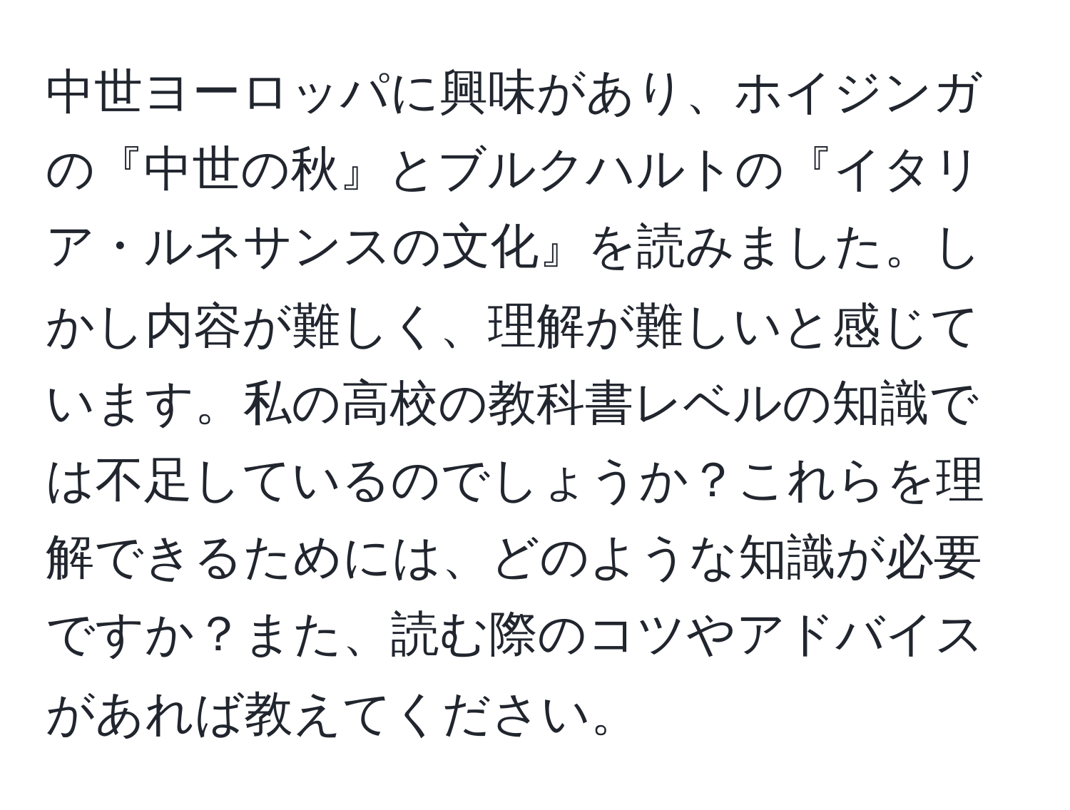 中世ヨーロッパに興味があり、ホイジンガの『中世の秋』とブルクハルトの『イタリア・ルネサンスの文化』を読みました。しかし内容が難しく、理解が難しいと感じています。私の高校の教科書レベルの知識では不足しているのでしょうか？これらを理解できるためには、どのような知識が必要ですか？また、読む際のコツやアドバイスがあれば教えてください。