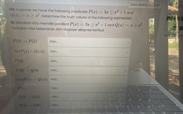 Sisa waktu 0:23:37 
EN: Suppose we have the following predicate P(x):=3x≥ x^2+1 and
Q(x):=x≥ x^2. Determine the truth values of the following expression: 
ID: Misalkan kita memiliki predikat P(x):=3x≥ x^2+1 and Q(x):=x≥ x^2. 
Tentukan nilai kebenaran dari ekspresi-ekspresi berikut: 
e
P(0)to P(1) Pilih...
exists x(P(x)wedge Q(x)) Pilih...
P(0) Pilih...
P(0)to Q(0) Pilih...
forall x(P(x)to Q(x)) Pilih...
P(1) Pilih...
P(2)to Q(2) Pilih...
P(1)to P(0) Pilih...