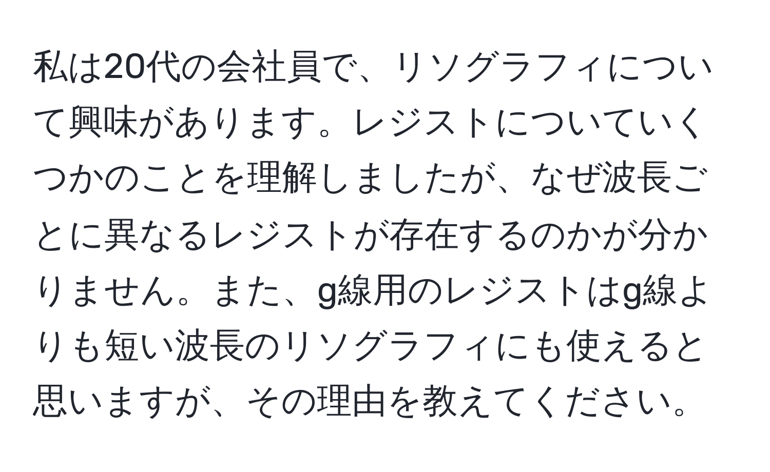 私は20代の会社員で、リソグラフィについて興味があります。レジストについていくつかのことを理解しましたが、なぜ波長ごとに異なるレジストが存在するのかが分かりません。また、g線用のレジストはg線よりも短い波長のリソグラフィにも使えると思いますが、その理由を教えてください。