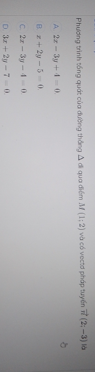 Phương trình tổng quát của đường thẳng △ ai qua điểm M(1;2) và có vectơ pháp tuyến vector n(2;-3) là
A. 2x-3y+4=0.
B. x+2y-5=0.
C. 2x-3y-4=0.
D. 3x+2y-7=0.