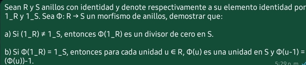 Sean R y S anillos con identidad y denote respectivamente a su elemento identidad por
1_ R y 1_ S. Sea Phi :Rto S un morfismo de anillos, demostrar que: 
a) Si (1_ R)!= 1_ S _ , entonces Φ(1_ R) es un divisor de cero en S. 
b) Si Phi (1_ R)=1_ S _ , entonces para cada unidad u∈ R, Phi (u) es una unidad en S y Phi (u-1)=
(Phi (u))-1.