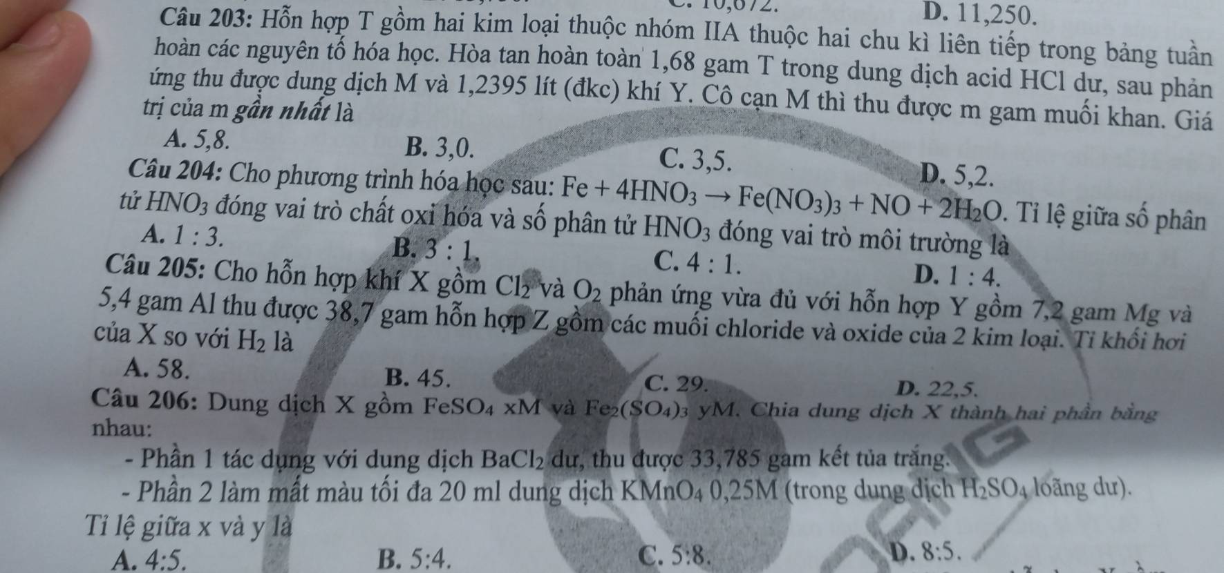 10,672. D. 11,250.
Câu 203: Hỗn hợp T gồm hai kim loại thuộc nhóm IIA thuộc hai chu kì liên tiếp trong bảng tuần
hoàn các nguyên tổ hóa học. Hòa tan hoàn toàn 1,68 gam T trong dung dịch acid HCl dư, sau phản
ứng thu được dung dịch M và 1,2395 lít (đkc) khí Y. Cô cạn M thì thu được m gam muối khan. Giá
trị của m gần nhất là
A. 5,8. B. 3,0. C. 3,5. D. 5,2.
Câu 204: Cho phương trình hóa học sau: Fe+4HNO_3to Fe(NO_3)_3+NO+2H_2O. Tỉ lệ giữa số phân
tử HNO_3 đóng vai trò chất oxỉ hóa và số phân tử HNO_3 đóng vai trò môi trường là
A. 1:3.
B. 3:1, C. 4:1. D. 1:4.
Câu 205: Cho hỗn hợp khí X gồm Cl_2 và O_2 phản ứng vừa đủ với hỗn hợp Y gồm 7,2 gam Mg và
5,4 gam Al thu được 38,7 gam hỗn hợp Z gồm các muối chloride và oxide của 2 kim loại. Tỉ khổi hơi
của X so với H_2 là
A. 58.
B. 45. C. 29. D. 22,5.
Câu 206: Dung dịch X gồm FeS SO_4* M và Fe_2(SO_4): yM. Chia dung dịch X thành hai phần bằng
nhau:
- Phần 1 tác dụng với dung dịch BaCl_2 dư, thu được 33,785 gam kết tủa trắng.
- Phần 2 làm mất màu tối đa 20 ml dung dịch KMn O_4 0,25M (trong dung dịch H_2SO_4 loãng dư).
Ti lệ giữa x và y là
A. 4:5. B. 5:4. C. 5:8. D. 8:5.