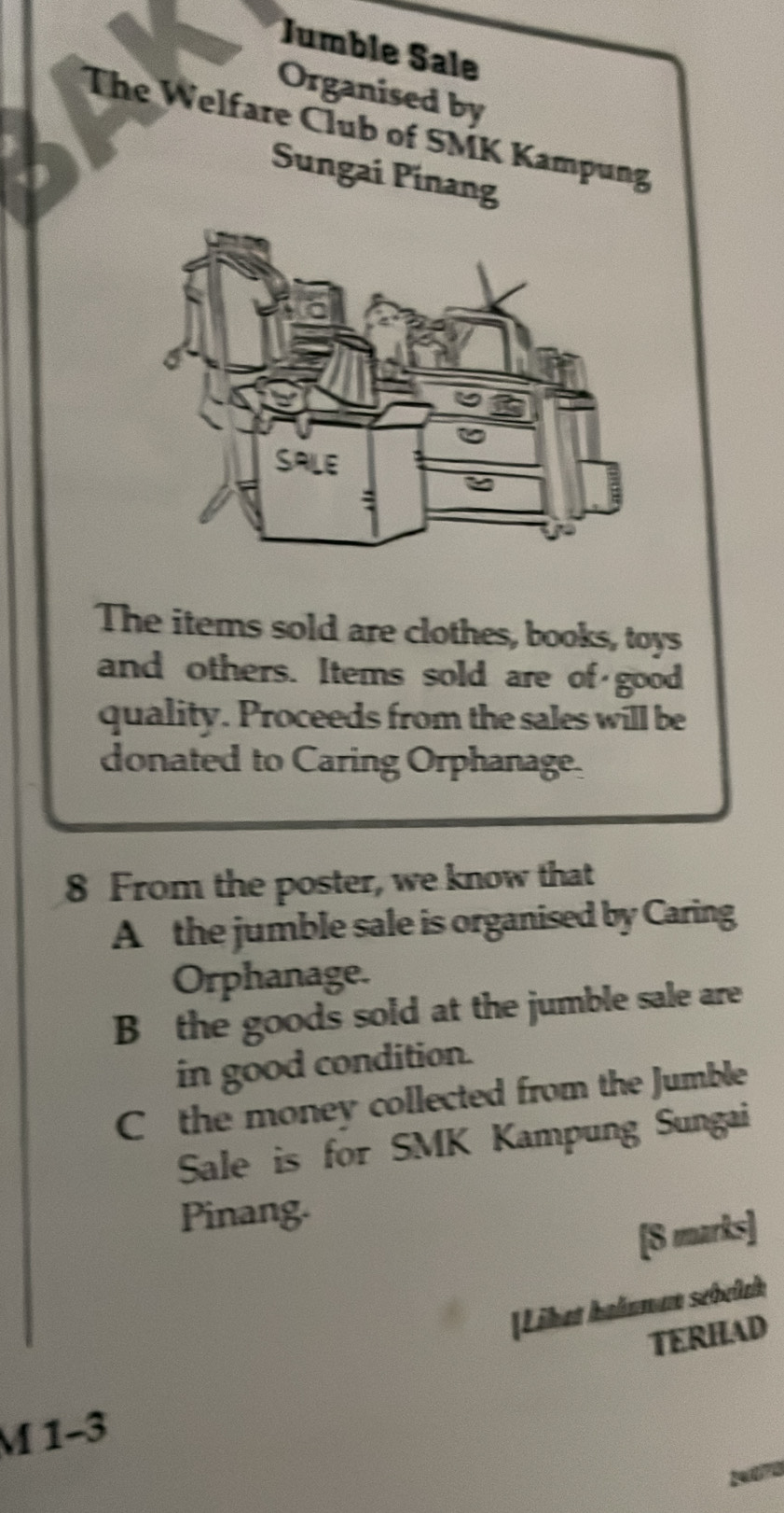 Jumble Şale 
Organised by 
The Welfare Club of SMK Kampung 
Sungai Pinang 
SALE 
The items sold are clothes, books, toys 
and others. Items sold are of good 
quality. Proceeds from the sales will be 
donated to Caring Orphanage. 
8 From the poster, we know that 
A the jumble sale is organised by Caring 
Orphanage. 
B the goods sold at the jumble sale are 
in good condition. 
Cthe money collected from the Jumble 
Sale is for SMK Kampung Sungai 
Pinang. 
[8 marks] 
[Liket halnman sebelch 
TERHAD 
M 1-3