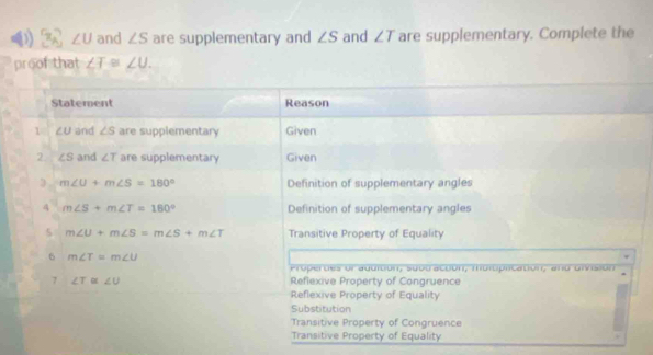 x_A ∠ U and ∠ S are supplementary and ∠ S and ∠ T are supplementary. Complete the
proof that ∠ T≌ ∠ U. 
Statement Reason
1 ∠U and ∠ S are supplementary Given
2 ∠ S and ∠ T are supplementary Given
m∠ U+m∠ S=180° Definition of supplementary angles
4 m∠ S+m∠ T=180° Definition of supplementary angles
5 m∠ U+m∠ S=m∠ S+m∠ T Transitive Property of Equality
6 m∠ T=m∠ U
Pro p erdes or aducón, supd accón, morópncatón, ao o vs o n
7 ∠ T≌ ∠ U Reflexive Property of Congruence
Reflexive Property of Equality
Substitution
Transitive Property of Congruence
Transitive Property of Equality