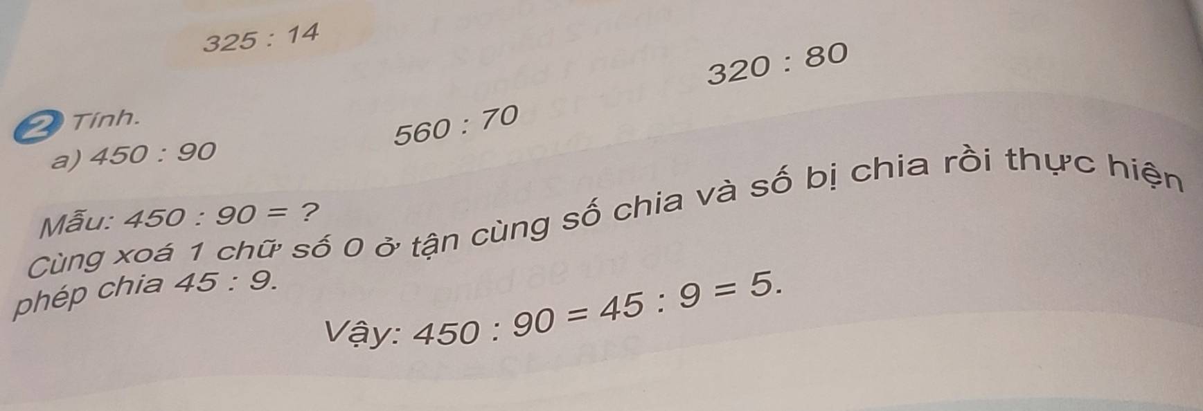 325:14
320:80
2 Tính.
560:70
a) 450:90
số 0 ở tận cùng số chia và số bị chia rồi thực hiện 
Mẫu: 450:90= ? 
Cùng 
phép chia 45:9. 
Vậy:
450:90=45:9=5.