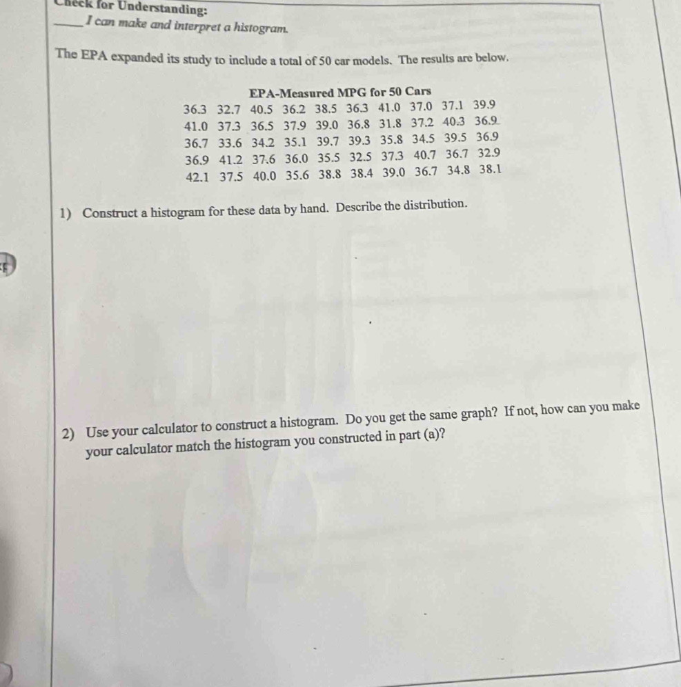 Check for Understanding: 
_I can make and interpret a histogram. 
The EPA expanded its study to include a total of 50 car models. The results are below. 
EPA-Measured MPG for 50 Cars
36.3 32.7 40.5 36.2 38.5 36.3 41.0 37.0 37.1 39.9
41.0 37.3 36.5 37.9 39.0 36.8 31.8 37.2 40.3 36.9
36.7 33.6 34.2 35.1 39.7 39.3 35.8 34.5 39.5 36.9
36.9 41.2 37.6 36.0 35.5 32.5 37.3 40.7 36.7 32.9
42.1 37.5 40.0 35.6 38.8 38.4 39.0 36.7 34.8 38.1
1) Construct a histogram for these data by hand. Describe the distribution. 
2) Use your calculator to construct a histogram. Do you get the same graph? If not, how can you make 
your calculator match the histogram you constructed in part (a)?