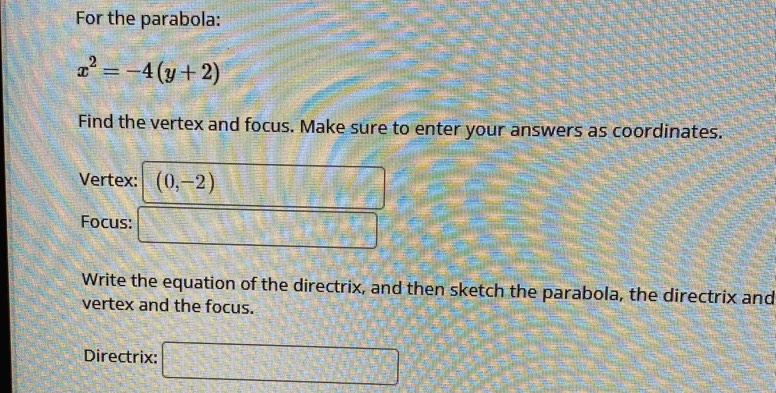 For the parabola:
x^2=-4(y+2)
Find the vertex and focus. Make sure to enter your answers as coordinates. 
Vertex: (0,-2)
Focus: .... 
Write the equation of the directrix, and then sketch the parabola, the directrix and 
vertex and the focus. 
Directrix: □