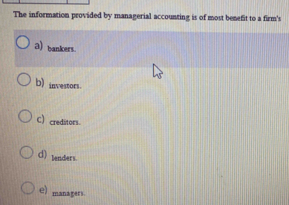 The information provided by managerial accounting is of most benefit to a firm's
a) bankers.
b) investors.
C) creditors.
d) lenders.
e) managers.