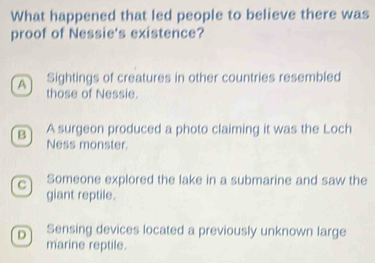 What happened that led people to believe there was
proof of Nessie's existence?
A Sightings of creatures in other countries resembled
those of Nessie.
B A surgeon produced a photo claiming it was the Loch
Ness monster.
C Someone explored the lake in a submarine and saw the
giant reptile.
D Sensing devices located a previously unknown large
marine reptile.