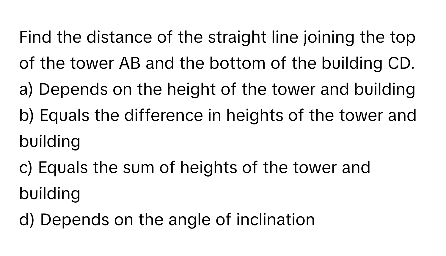 Find the distance of the straight line joining the top of the tower AB and the bottom of the building CD.

a) Depends on the height of the tower and building 
b) Equals the difference in heights of the tower and building 
c) Equals the sum of heights of the tower and building 
d) Depends on the angle of inclination