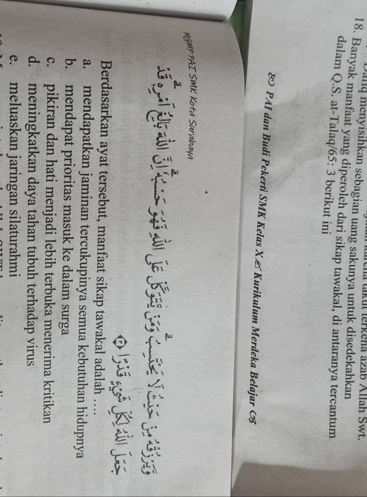 trena takut terkena azab Allah Swt.
Dallq menyisihkan sebagian uang sakunya untuk disedekahkan
18. Banyak manfaat yang diperoleh dari sikap tawakal, di antaranya tercantum
dalam Q.S. at-Talaq/ 65: 3 berikut ini
& PAI dan Budi Pekerti SMK Kelas X & Kurikulum Merdeka Belajar 
MGMP PAI SMK Kota Surabaya
Berdasarkan ayat tersebut, manfaat sikap tawakal adalah ….
a. mendapatkan jaminan tercukupinya semua kebutuhan hidupnya
b. mendapat prioritas masuk ke dalam surga
c. pikiran dan hati menjadi lebih terbuka menerima kritikan
d. meningkatkan daya tahan tubuh terhadap virus
e. meluaskan jaringan silaturahmi