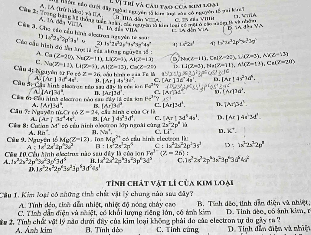 ị  t rí và câu tạo của kim loại
* '* hóm nào dưới đây ngòai nguyên tố kim loại còn có nguyên tố phi kim?
A. IA (trừ hiđro) và IIA.
B. IIIA đến VIIIA. C. IB đến VIIIB
D. VIIÍA
Câu 2: Trong bảng hệ thống tuần hoàn, các nguyên tố kim loại có mặt ở các nhóm B và nhóm A. IA đến VIIIA
B. IA đến VIIA
C. IA đến VIA D. IA đến VA
Câu 3. Cho các cầu hình electron nguyên tử sau: 1s^22s^1 4) 1s^22s^22p^63s^23p^1
1) 1s^22s^22p^63s^1 2) 1s^22s^22p^63s^23p^64s^2 3)
Các cầu hình đó lần lượt là của những nguyên tố : Ca(Z=20),Na(Z=11),Li(Z=3),Al(Z=13) B Na(Z=11),Ca(Z=20),Li(Z=3),Al(Z=13)
A.
C. Na(Z=11),Li(Z=3),Al(Z=13),Ca(Z=20) D. Li(Z=3),Na(Z=11),Al(Z=13),Ca(Z=20)
Câu 4; Nguyên tử Fe có 6 Z=26 , cấu hình e của Fe là [Ar]4s^23d^6.
A. [A ]3d^64s^2. B. [Ar]4s^13d^7. C.
D.
Câu 5: Cầu hình electron nào sau đây là của ion Fe^(2+) 2
A. [Ar]3d^6. B. [Ar]3d^5. C. [Ar]3
D. [Ar]3d^3.
Câu 6: Cầu hình electron nào sau đây là của ion Fe^(3-) ?
A. [Ar]3d^6. B. [Ar]3d^5. C. [Ar]3d^4. D. [Ar]3d^3.
Câu 7: Nguyên tử.Cr có Z=24 , cấu hình e của Cr là
A. [Ar]3d^44s^2. B. [Ar]4s^23d^4. C. [Ar]3d^54s^1. D. [Ar]4s^13d^5.
Câu 8: Cation M^+ có cấu hình electron lớp ngoài cùng 2s^22p^6 là
A. Rb^+. B. Na^+. C. Li^+. D. K^+.
Câu 9. Nguyên tố Mg(Z=12). Ion Mg^(2+) có cấu hình electron là:
A : 1s^22s^22p^63s^2 B : 1s^22s^22p^6 C : 1s^22s^22p^53s^3 D: 1s^22s^22p^8
Câu 10.Cấu hình electron nào sau đây là của ion Fe^(3+)(Z=26):
A. 1s^22s^22p^63s^23p^63d^6 B. 1s^22s^22p^63s^23p^63d^5 C. 1s^22s^22p^63s^23p^63d^64s^2
D. 1s^22s^22p^63s^23p^63d^64s^1
tính chát vật lí của kim loại
Câu 1. Kim loại có những tính chất vật lý chung nào sau đây?
A. Tính dẻo, tính dẫn nhiệt, nhiệt độ nóng chảy cao B. Tính dẻo, tính dẫn điện và nhiệt,
C. Tính dẫn điện và nhiệt, có khối lượng riêng lớn, có ánh kim D. Tính dẻo, có ánh kim, r
âu 2. Tính chất vật lý nào dưới đây của kim loại không phải do các electron tự do gây ra ?
A. Ánh kim B. Tính dẻo C. Tính cứng D. Tính dẫn điện và nhiệt