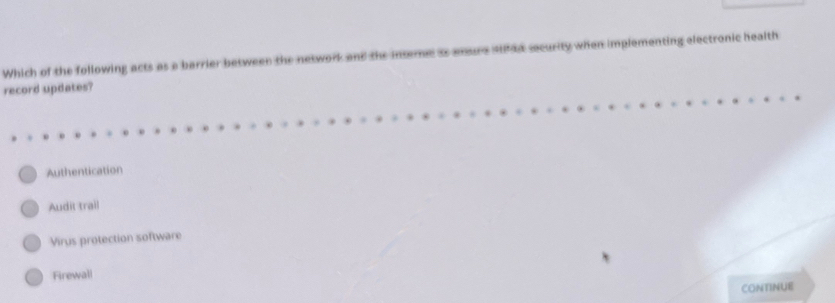 Which of the following acts as a barrier between the network and the security when implementing electronic health
record updates?
Authentication
Audit trail
Virus protection software
Firewall
CONTINUE