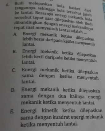 Budi melepaskan bola basket dari
tangannya sehingga bola tersebut jatuh
ke Iantai. Besarnya energi mekanik bola
tersebut tepat saat dilepaskan oleh Budi
dibandingkan dengan energi mekaniknya
tepat saat menyentuh lantai adalah ...
A. Energi mekanik ketika dilepaskan
lebih besar daripada ketika menyentuh
lantai.
B. Energi mekanik ketika dilepaskan
lebih kecil daripada ketika menyentuh
lantai.
C. Energi mekanik ketika dilepaskan
sama dengan ketika menyentuh
lantai.
D. Energi mekanik ketika dilepaskan
sama dengan dua kalinya energi
mekanik ketika menyentuh lantai.
E. Energi kinetik ketika dilepaskan
sama dengan kuadrat energi mekanik
ketika menyentuh lantai.