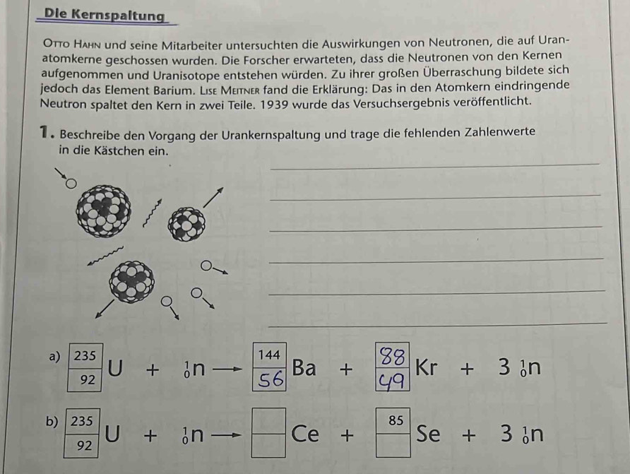 Die Kernspaltung
Οπο Нλn und seine Mitarbeiter untersuchten die Auswirkungen von Neutronen, die auf Uran- 
atomkerne geschossen wurden. Die Forscher erwarteten, dass die Neutronen von den Kernen 
aufgenommen und Uranisotope entstehen würden. Zu ihrer großen Überraschung bildete sich 
jedoch das Element Barium. Lise Μεπνεr fand die Erklärung: Das in den Atomkern eindringende 
Neutron spaltet den Kern in zwei Teile. 1939 wurde das Versuchsergebnis veröffentlicht. 
1 . Beschreibe den Vorgang der Urankernspaltung und trage die fehlenden Zahlenwerte 
in die Kästchen ein. 
_ 
_ 
_ 
_ 
_ 
_ 
a)  235/92 U+_0^(1n to Ba + Kr + 3 n
b) frac 235)92U+_0^(1n frac □)□ Ce+ 85/□  Se+3in