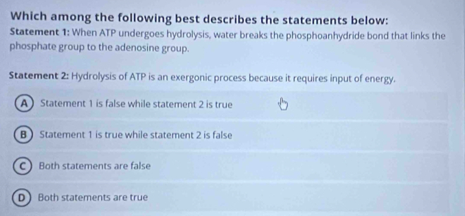 Which among the following best describes the statements below:
Statement 1: When ATP undergoes hydrolysis, water breaks the phosphoanhydride bond that links the
phosphate group to the adenosine group.
Statement 2: Hydrolysis of ATP is an exergonic process because it requires input of energy.
A Statement 1 is false while statement 2 is true
B Statement 1 is true while statement 2 is false
CBoth statements are false
D Both statements are true