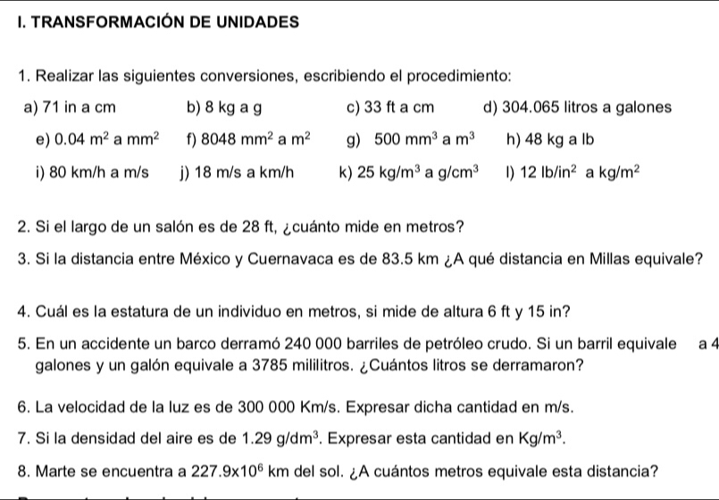 TRANSFORMACIÓN DE UNIDADES 
1. Realizar las siguientes conversiones, escribiendo el procedimiento: 
a) 71 in a cm b) 8 kg a g c) 33 ft a cm d) 304.065 litros a galones 
e) 0.04m^2 a mm^2 f) 8048mm^2 a m^2 g) 500mm^3 a m^3 h) 48 kg a lb
i) 80 km/h a m/s j) 18 m/s a km/h K) 25kg/m^3 a g/cm^3 1) 12lb/in^2 a kg/m^2
2. Si el largo de un salón es de 28 ft, ¿cuánto mide en metros? 
3. Si la distancia entre México y Cuernavaca es de 83.5 km ¿A qué distancia en Millas equivale? 
4. Cuál es la estatura de un individuo en metros, si mide de altura 6 ft y 15 in? 
5. En un accidente un barco derramó 240 000 barriles de petróleo crudo. Si un barril equivale a 4
galones y un galón equivale a 3785 mililitros. ¿Cuántos litros se derramaron? 
6. La velocidad de la luz es de 300 000 Km/s. Expresar dicha cantidad en m/s. 
7. Si la densidad del aire es de 1.29g/dm^3. Expresar esta cantidad en Kg/m^3. 
8. Marte se encuentra a 227.9* 10^6km del sol. ¿A cuántos metros equivale esta distancia?