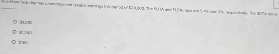 Ace Manufacturing has unemployment taxable earnings this period of $20,000. The SUTA and FUTA rates are 5.4% and . 8%, respectively. The SUTA tax is
$1,080
$1,240
$160