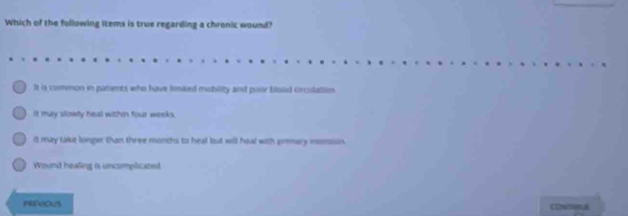 Which of the following items is true regarding a chronic wound?
It is common in patients who have limked mobility and poor bilood circulallim.
It Ituy slowly heal within four weeks.
il may lake longer than three months to heal but will heal with primary momson.
Wound healing is uncomplicated
NEVIOUS