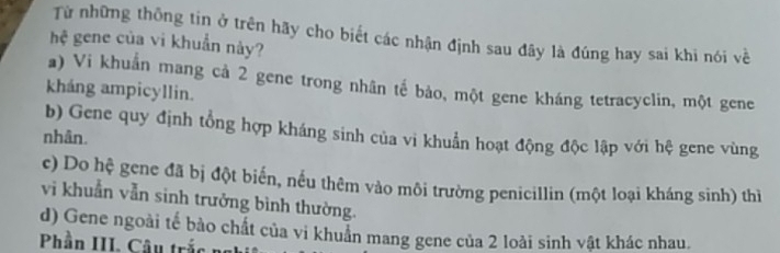 Từ những thông tin ở trên hãy cho biết các nhận định sau đây là đúng hay sai khi nói về
hệ gene của vi khuẩn này?
a) Vi khuẩn mang cả 2 gene trong nhân tế bảo, một gene kháng tetracyclin, một gene
kháng ampicyllin.
b) Gene quy định tổng hợp kháng sinh của vi khuẩn hoạt động độc lập với hệ gene vùng
nhân.
c) Do hệ gene đã bị đột biến, nếu thêm vào môi trường penicillin (một loại kháng sinh) thì
vi khuẫn vẫn sinh trưởng bình thường.
d) Gene ngoài tế bào chất của vi khuẩn mang gene của 2 loài sinh vật khác nhau.
Phần III. Câu trắc ng