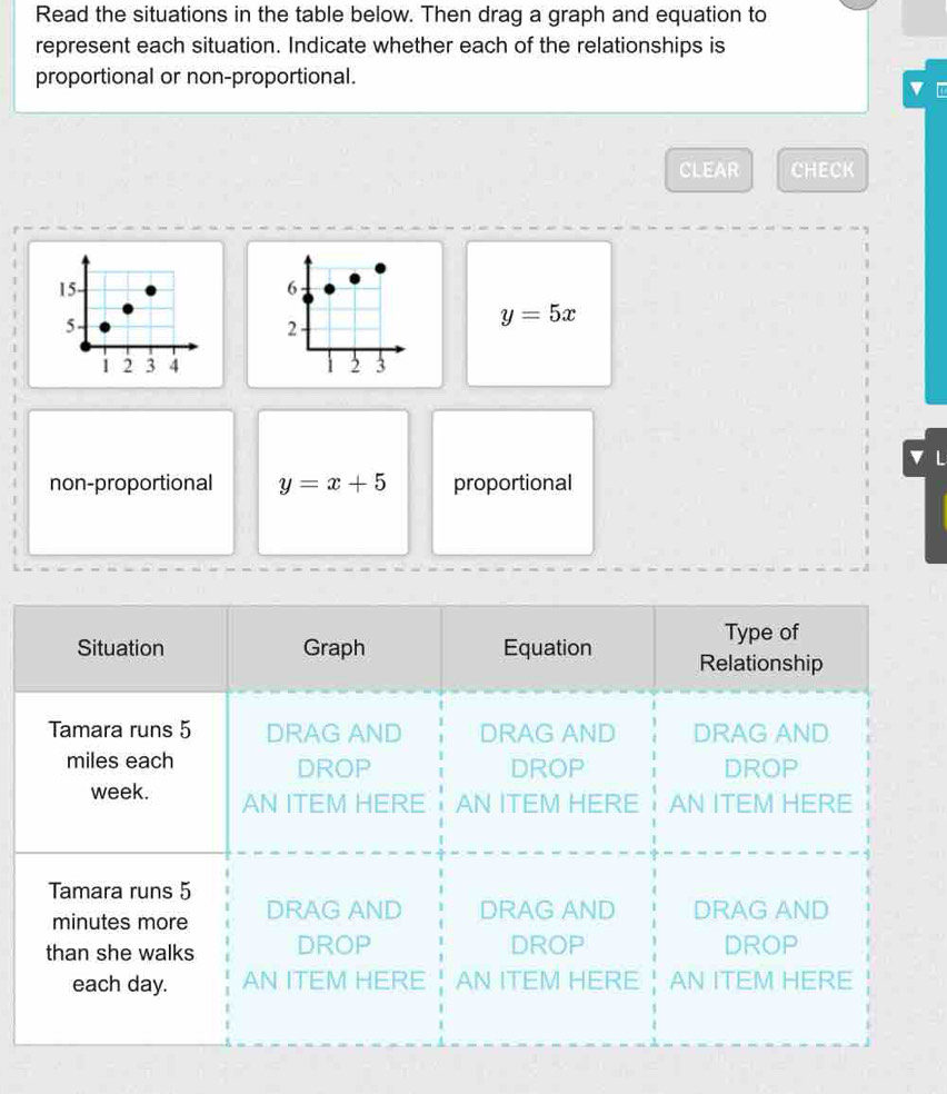 Read the situations in the table below. Then drag a graph and equation to
represent each situation. Indicate whether each of the relationships is
proportional or non-proportional.
v
CLEAR CHECK
15- 6
5
2
y=5x
1 2 3 4 2 3
v L
non-proportional y=x+5 proportional