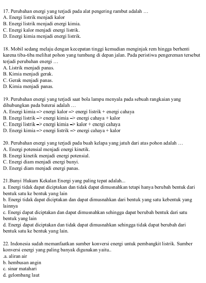 Perubahan energi yang terjadi pada alat pengering rambut adalah ….
A. Energi listrik menjadi kalor
B. Energi listrik menjadi energi kimia.
C. Energi kalor menjadi energi listrik.
D. Energi kimia menjadi energi listrik.
18. Mobil sedang melaju dengan kecepatan tinggi kemudian menginjak rem hingga berhenti
karena tiba-tiba melihat pohon yang tumbang di depan jalan. Pada peristiwa pengereman tersebut
terjadi perubahan energi ..
A. Listrik menjadi panas.
B. Kimia menjadi gerak.
C. Gerak menjadi panas.
D. Kimia menjadi panas.
19. Perubahan energi yang terjadi saat bola lampu menyala pada sebuah rangkaian yang
dihubungkan pada baterai adalah ...
A. Energi kimia -> energi kalor -> energi listrik + energi cahaya
B. Energi listrik -> energi kimia -> energi cahaya + kalor
C. Energi listrik -> energi kimia -> kalor + energi cahaya
D. Energi kimia -> energi listrik -> energi cahaya + kalor
20. Perubahan energi yang terjadi pada buah kelapa yang jatuh dari atas pohon adalah ….
A. Energi potensial menjadi energi kinetik.
B. Energi kinetik menjadi energi potensial.
C. Energi diam menjadi energi bunyi.
D. Energi diam menjadi energi panas.
21.Bunyi Hukum Kekalan Energi yang paling tepat adalah...
a. Energi tidak dapat diciptakan dan tidak dapat dimusnahkan tetapi hanya berubah bentuk dari
bentuk satu ke bentuk yang lain
b. Energi tidak dapat diciptakan dan dapat dimusnahkan dari bentuk yang satu kebentuk yang
lainnya
c. Energi dapat diciptakan dan dapat dimusnahkan sehingga dapat berubah bentuk dari satu
bentuk yang lain
d. Energi dapat diciptakan dan tidak dapat dimusnahkan sehingga tidak dapat berubah dari
bentuk satu ke bentuk yang lain.
22. Indonesia sudah memanfaatkan sumber konversi energi untuk pembangkit listrik. Sumber
konversi energi yang paling banyak digunakan yaitu...a. aliran air
b. hembusan angin
c. sinar matahari
d. gelombang laut