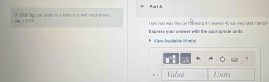 A 1500 lg car skids to a halt on a wet road where
mu _k=0.28
How fast was the car traveling if it leaves 45-m -long skid marks? 
Express your answer with the appropriate units. 
View Available Hint(s) 
. 
?
v= Value Units
