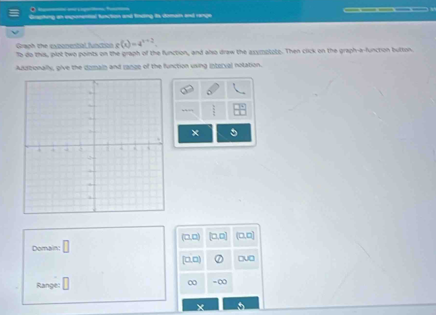 a 
Graphing an exponential function and finding its domain and range 
Graph the expomential function o (x)=4^(x+2). 
To do this, plot two points on the graph of the function, and also draw the asymptate. Then click on the graph-a-function button, 
Additionally, give the darain and range of the function using interval notation.
 3/2 
× a
(□ ,□ ) (□ ,□ ) (□ ,□ )
Domain: □
[□ ,□ ) □ U□
Range: □ 
-∞