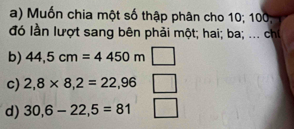 a) Muốn chia một số thập phân cho 10; 100,
đó lần lượt sang bên phải một; hai; ba; ... ch
b) 44,5cm=4450m □
c) 2,8* 8,2=22,96 wedge
d) 30,6-22,5=81