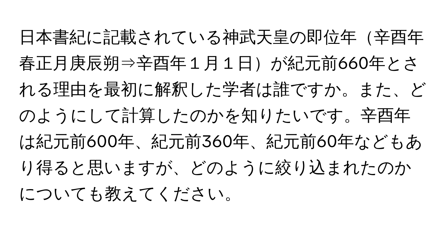 日本書紀に記載されている神武天皇の即位年辛酉年春正月庚辰朔⇒辛酉年１月１日が紀元前660年とされる理由を最初に解釈した学者は誰ですか。また、どのようにして計算したのかを知りたいです。辛酉年は紀元前600年、紀元前360年、紀元前60年などもあり得ると思いますが、どのように絞り込まれたのかについても教えてください。