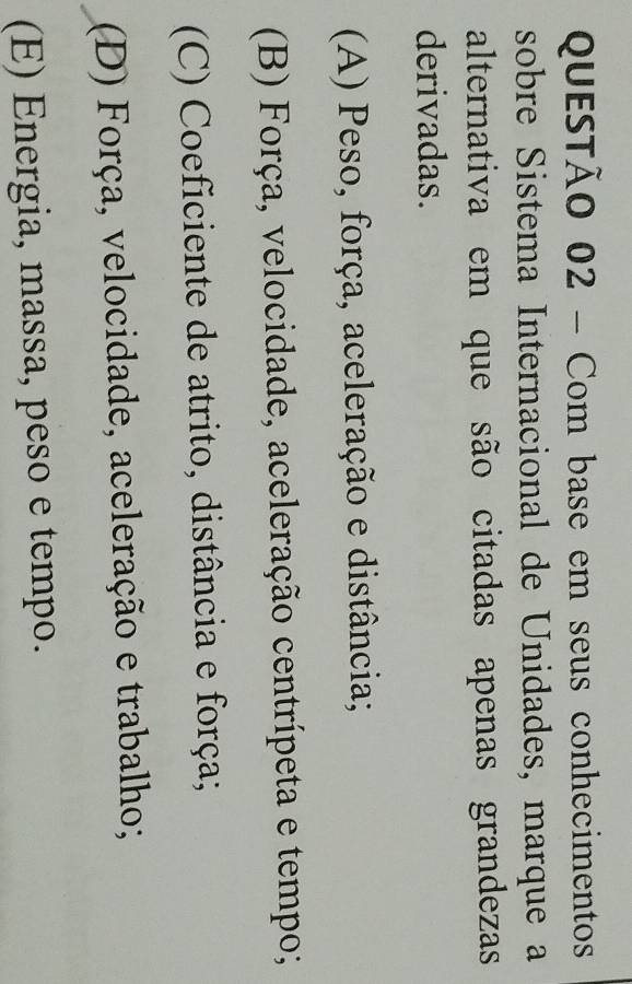 Com base em seus conhecimentos
sobre Sistema Internacional de Unidades, marque a
alternativa em que são citadas apenas grandezas
derivadas.
(A) Peso, força, aceleração e distância;
(B) Força, velocidade, aceleração centrípeta e tempo;
(C) Coeficiente de atrito, distância e força;
(D) Força, velocidade, aceleração e trabalho;
(E) Energia, massa, peso e tempo.