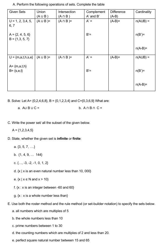 Perform the following operations of sets. Complete the table
B. Solve: Let A= 0,2,4,6,8 ,B= 0,1,2,3,4 and C= 0,3,6,9 What are:
a. A∪ B∪ C= b. A∩ B∩ C=
C. Write the power set/ all the subset of the given below.
A= 1,2,3,4,5
D. State, whether the given set is infinite or finite:
a.  3,5,7,...
b.  1,4,9,...144
C.  ...,-3,-2,-1,0,1,2
d.  x|x k is an even natural number less than 10, 000
e.  x|x∈ N and x>10
f.  x:x is an integer between -60 and 60
g.  x:x is a whole number less than
E. Use both the roster method and the rule method (or set-builder notation) to specify the sets below.
a. all numbers which are multiples of 5
b. the whole numbers less than 10
c. prime numbers between 1 to 30
d. the counting numbers which are multiples of 2 and less than 20.
e. perfect square natural number between 15 and 65