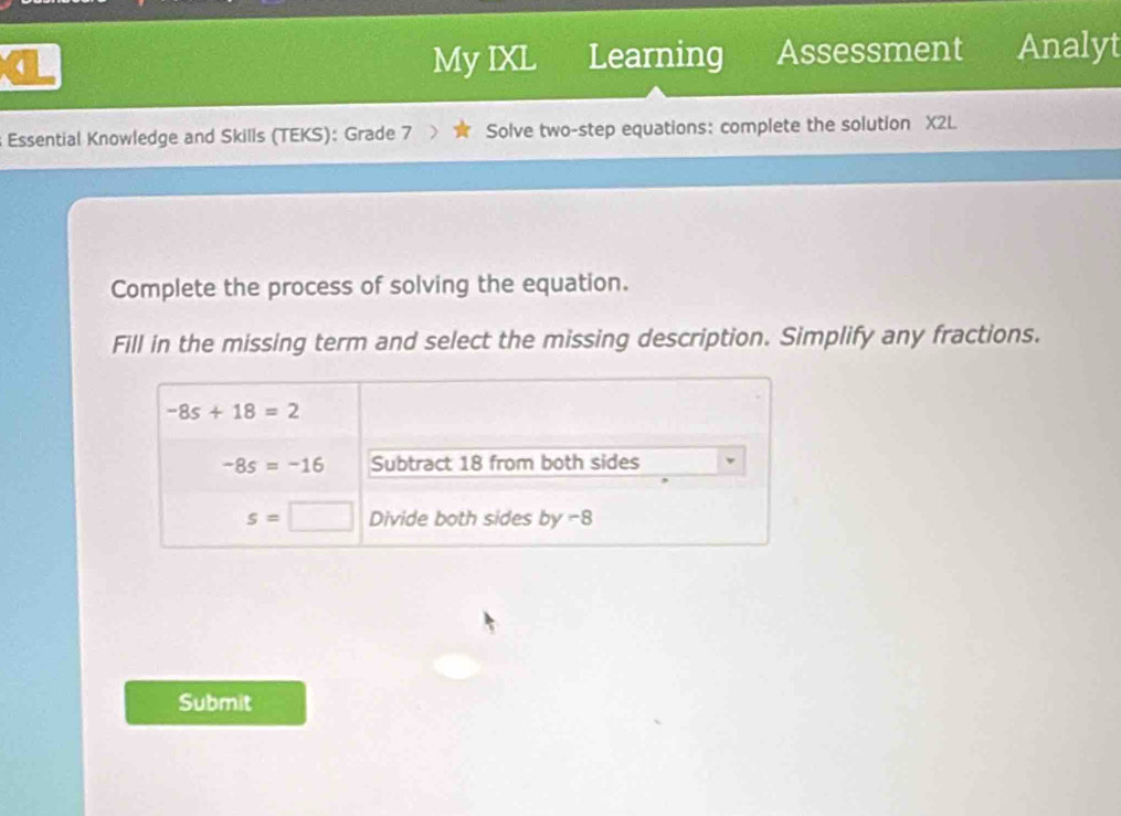 My IXL Learning Assessment Analyt
Essential Knowledge and Skills (TEKS): Grade 7 Solve two-step equations: complete the solution X2L
Complete the process of solving the equation.
Fill in the missing term and select the missing description. Simplify any fractions.
Submit