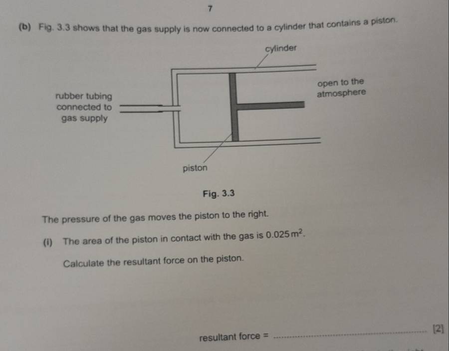 7 
(b) Fig. 3.3 shows that the gas supply is now connected to a cylinder that contains a piston. 
Fig. 3.3 
The pressure of the gas moves the piston to the right. 
(1) The area of the piston in contact with the gas is 0.025m^2. 
Calculate the resultant force on the piston. 
_[2] 
resultant force =