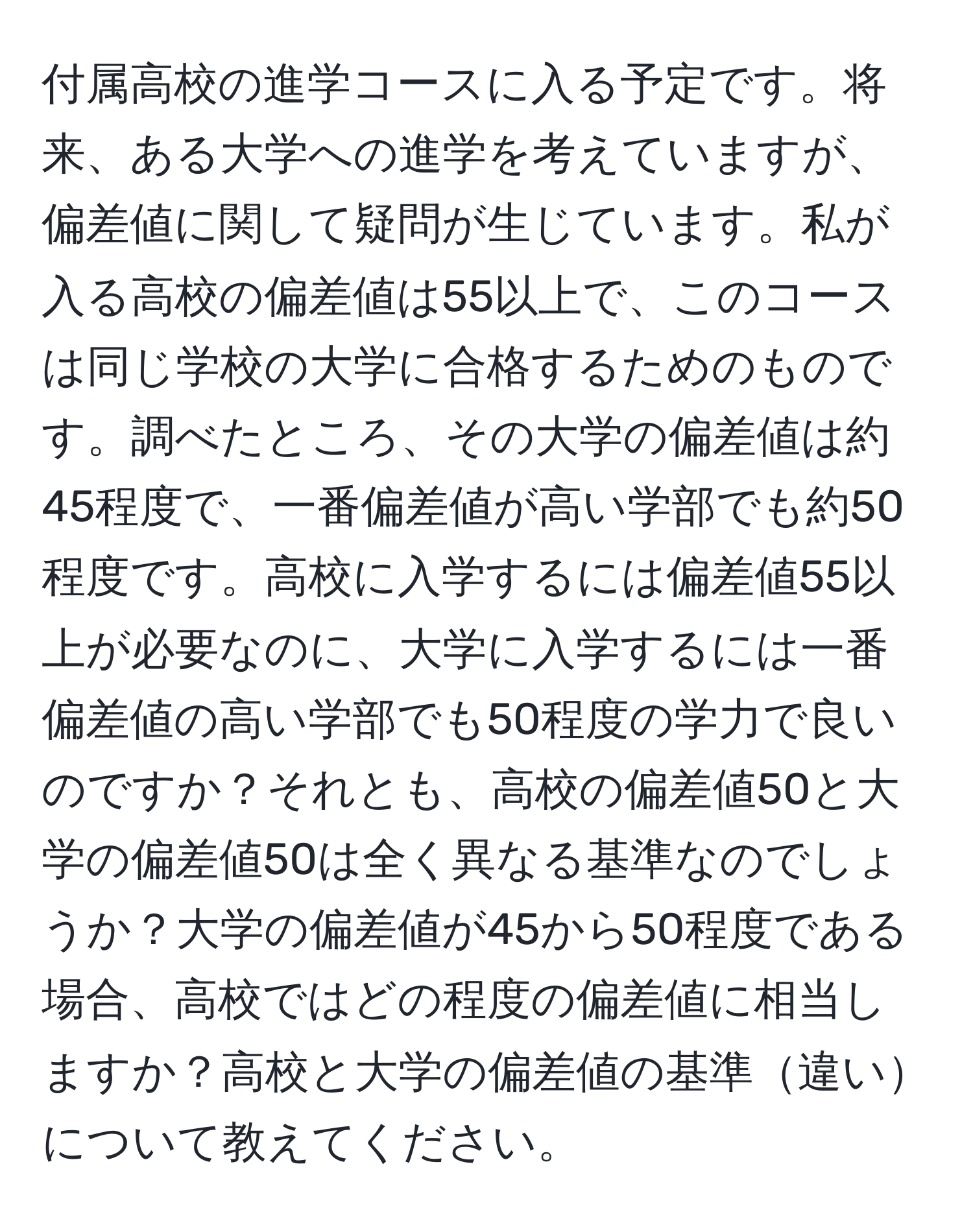 付属高校の進学コースに入る予定です。将来、ある大学への進学を考えていますが、偏差値に関して疑問が生じています。私が入る高校の偏差値は55以上で、このコースは同じ学校の大学に合格するためのものです。調べたところ、その大学の偏差値は約45程度で、一番偏差値が高い学部でも約50程度です。高校に入学するには偏差値55以上が必要なのに、大学に入学するには一番偏差値の高い学部でも50程度の学力で良いのですか？それとも、高校の偏差値50と大学の偏差値50は全く異なる基準なのでしょうか？大学の偏差値が45から50程度である場合、高校ではどの程度の偏差値に相当しますか？高校と大学の偏差値の基準違いについて教えてください。