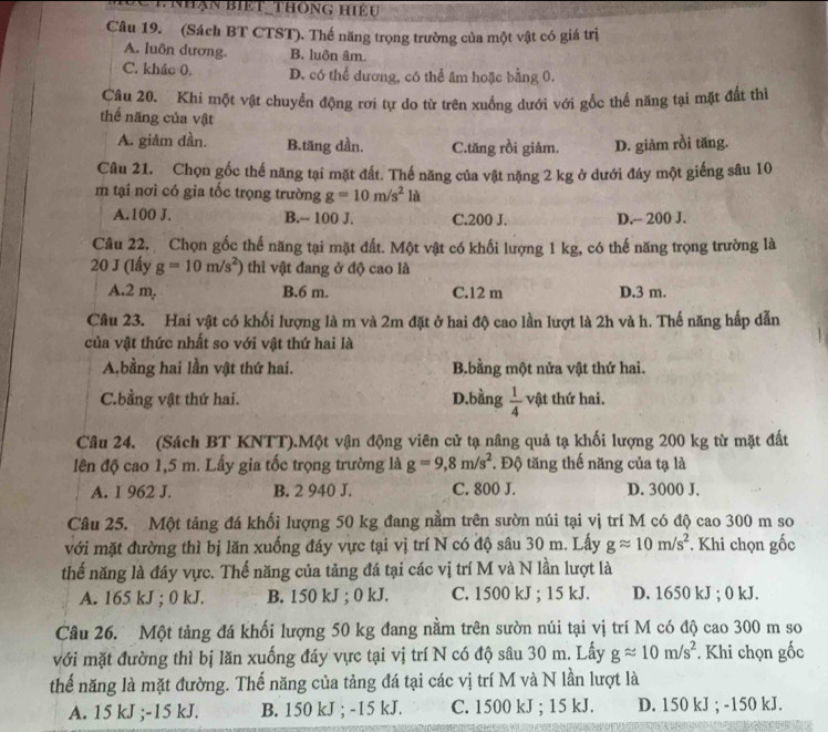 Đc tnhận biết thông hiệu
Câu 19. (Sách BT CTST). Thế năng trọng trường của một vật có giá trị
A. luôn dương. B. luôn âm.
C. kháo 0. D. có thể dương, có thể âm hoặc bằng 0.
Câu 20. Khi một vật chuyển động rơi tự do từ trên xuống dưới với gốc thể năng tại mặt đất thì
thế năng của vật
A. giảm dần. B.tăng dần. C.tăng rồi giảm. D. giảm rồi tăng.
Câu 21. Chọn gốc thế năng tại mặt đất. Thế năng của vật nặng 2 kg ở dưới đây một giếng sâu 10
m tại nơi có gia tốc trọng trường g=10m/s^2la
A.100 J. B.-- 100 J. C.200 J. D.- 200 J.
Câu 22. Chọn gốc thế năng tại mặt đất. Một vật có khối lượng 1 kg, có thế năng trọng trường là
20 J (lấy g=10m/s^2) thì vật đang ở độ cao là
A.2 m, B.6 m. C.12 m D.3 m.
Câu 23. Hai vật có khối lượng là m và 2m đặt ở hai độ cao lần lượt là 2h và h. Thế năng hấp dẫn
của vật thức nhất so với vật thứ hai là
A.bằng hai lần vật thứ hai. B.bằng một nửa vật thứ hai.
C.bầng vật thứ hai. D.bằng  1/4  vật thứ hai.
Câu 24. (Sách BT KNTT).Một vận động viên cử tạ nâng quả tạ khối lượng 200 kg từ mặt đất
đên độ cao 1,5 m. Lấy gia tốc trọng trường là g=9,8m/s^2. Độ tăng thế năng của tạ là
A. 1 962 J. B. 2 940 J. C. 800 J. D. 3000 J.
Câu 25. Một tảng đá khối lượng 50 kg đang nằm trên sườn núi tại vị trí M có độ cao 300 m so
với mặt đường thì bị lăn xuống đáy vực tại vị trí N có độ sâu 30 m. Lấy gapprox 10m/s^2. Khi chọn gốc
thế năng là đáy vực. Thế năng của tảng đá tại các vị trí M và N lần lượt là
A. 165 kJ ; 0 kJ. B. 150 kJ ; 0 kJ. C. 1500 kJ ; 15 kJ. D. 1650 kJ ; 0 kJ.
Câu 26. Một tảng đá khối lượng 50 kg đang nằm trên sườn núi tại vị trí M có độ cao 300 m so
với mặt đường thì bị lăn xuống đáy vực tại vị trí N có độ sâu 30 m. Lấy gapprox 10m/s^2. Khi chọn gốc
thế năng là mặt đường. Thế năng của tảng đá tại các vị trí M và N lần lượt là
A. 15 kJ ;-15 kJ. B. 150 kJ ; -15 kJ. C. 1500 kJ ; 15 kJ. D. 150 kJ ; -150 kJ.