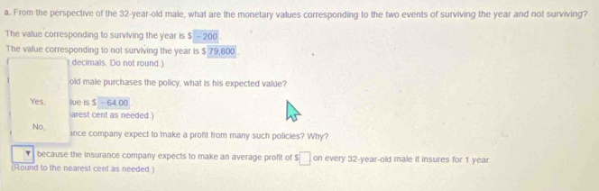 From the perspective of the 32-year-old male, what are the monetary values corresponding to the two events of surviving the year and not surviving?
The value corresponding to surviving the year is $ - 200
The value corresponding to not surviving the year is $ 79,800.
decimals. Do not round.)
old male purchases the policy, what is his expected value?
Yes, lue is $ - 64.00
arest cent as needed .)
No, ince company expect to make a profit from many such policies? Why?
because the insurance company expects to make an average profit of $ □ on every 32-year -old male it insures for 1 year
(Round to the nearest cent as needed.)