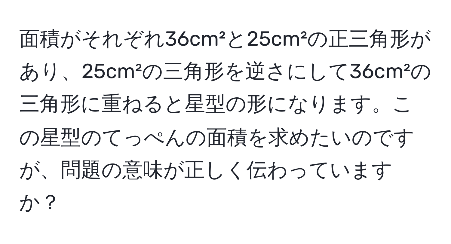 面積がそれぞれ36cm²と25cm²の正三角形があり、25cm²の三角形を逆さにして36cm²の三角形に重ねると星型の形になります。この星型のてっぺんの面積を求めたいのですが、問題の意味が正しく伝わっていますか？