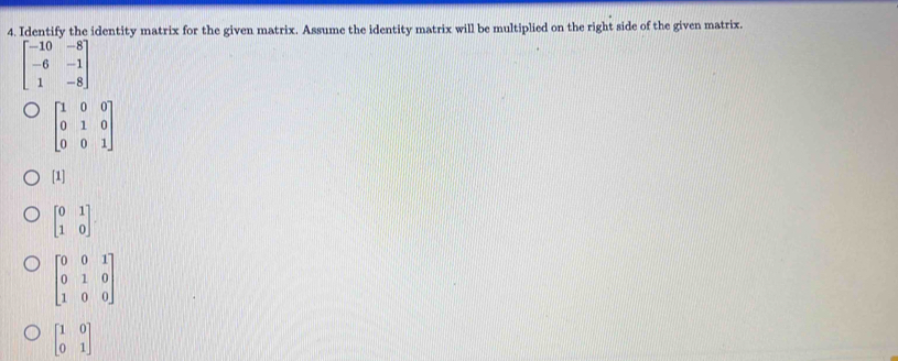 Identify the identity matrix for the given matrix. Assume the identity matrix will be multiplied on the right side of the given matrix.
beginbmatrix -10&-8 -6&-1 1&-8endbmatrix
beginbmatrix 1&0&0 0&1&0 0&0&1endbmatrix
[1]
beginbmatrix 0&1 1&0endbmatrix
beginbmatrix 0&0&1 0&1&0 1&0&0endbmatrix
beginbmatrix 1&0 0&1endbmatrix