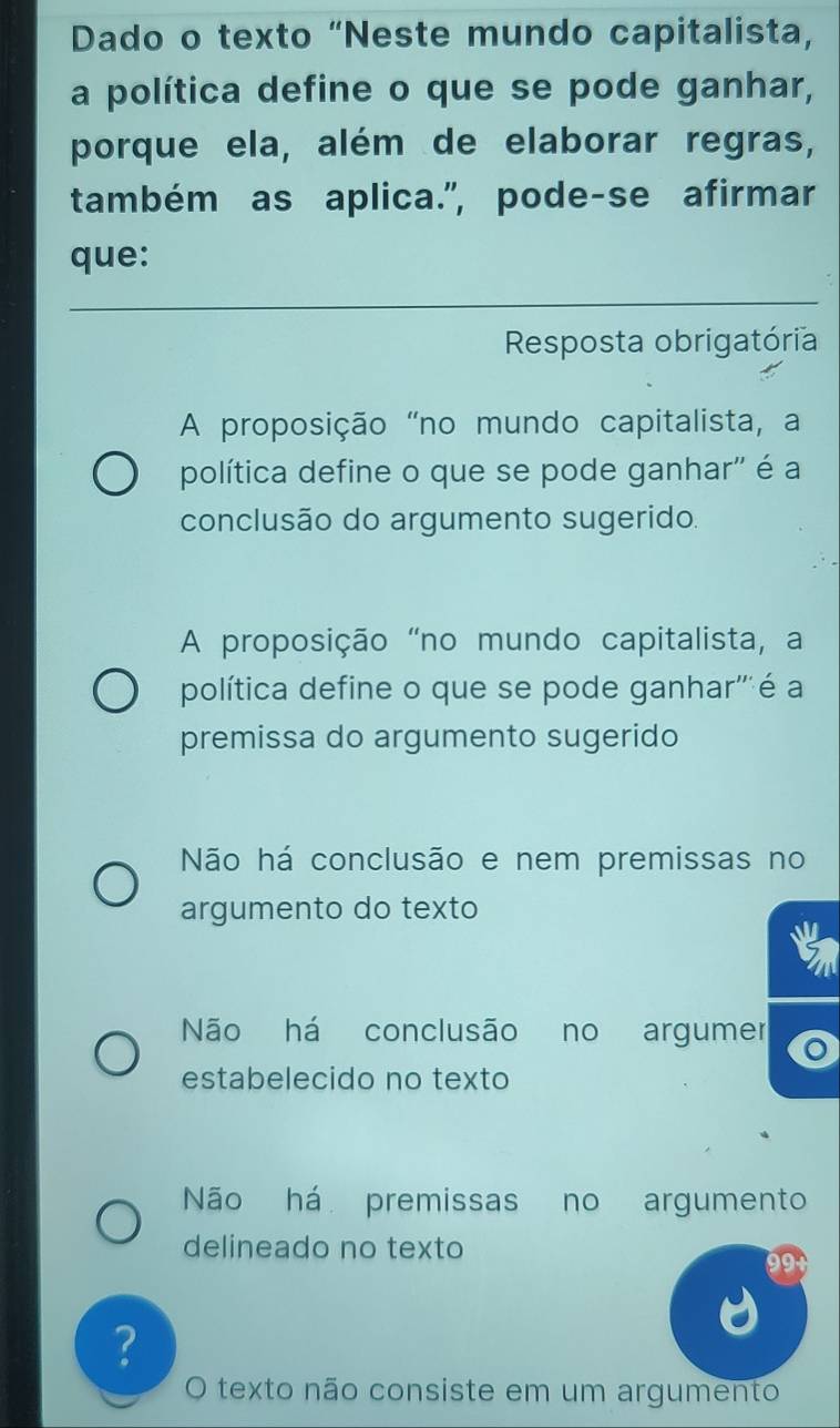 Dado o texto “Neste mundo capitalista,
a política define o que se pode ganhar,
porque ela, além de elaborar regras,
também as aplica.", pode-se afirmar
que:
Resposta obrigatória
A proposição "no mundo capitalista, a
política define o que se pode ganhar'' é a
conclusão do argumento sugerido.
A proposição "no mundo capitalista, a
política define o que se pode ganhar'''é a
premissa do argumento sugerido
Não há conclusão e nem premissas no
argumento do texto
Não há conclusão no argumer
estabelecido no texto
Não há premissas no argumento
delineado no texto
?
O texto não consiste em um argumento